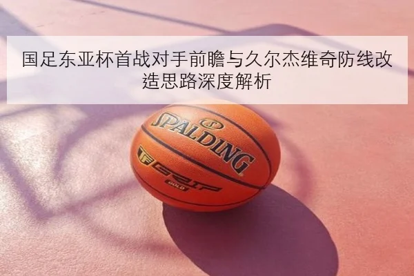国足东亚杯首战对手前瞻与久尔杰维奇防线改造思路深度解析