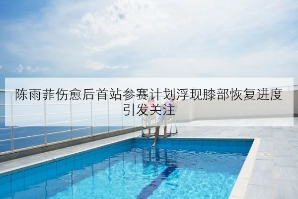 陈雨菲伤愈后首站参赛计划浮现膝部恢复进度引发关注