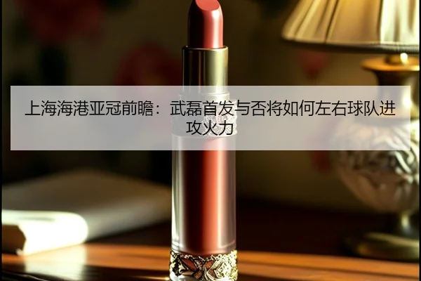 上海海港亚冠前瞻：武磊首发与否将如何左右球队进攻火力
